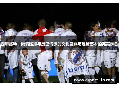 西甲赛场：激情碰撞与历史传承的文化盛宴与足球艺术的完美融合
