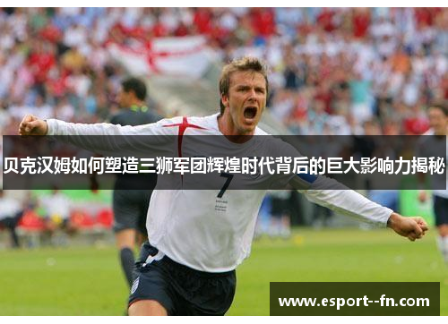 贝克汉姆如何塑造三狮军团辉煌时代背后的巨大影响力揭秘