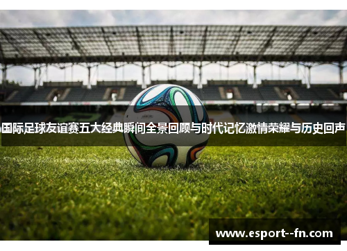 国际足球友谊赛五大经典瞬间全景回顾与时代记忆激情荣耀与历史回声